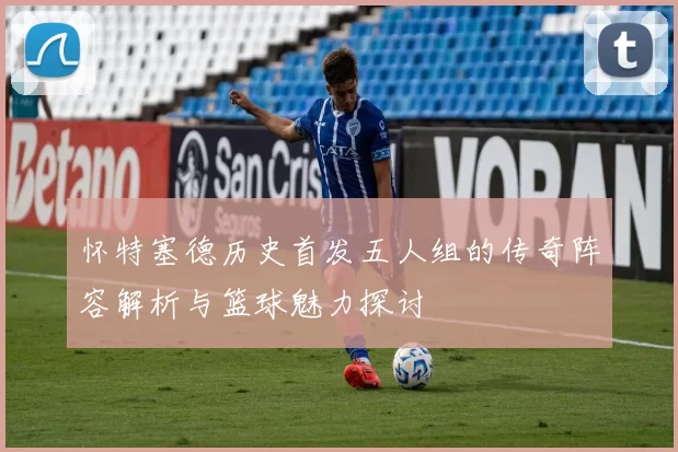 怀特塞德历史首发五人组的传奇阵容解析与篮球魅力探讨