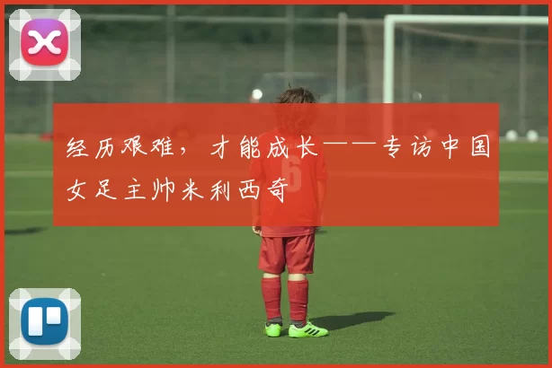 经历艰难，才能成长——专访中国女足主帅米利西奇