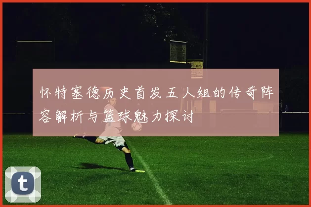 怀特塞德历史首发五人组的传奇阵容解析与篮球魅力探讨