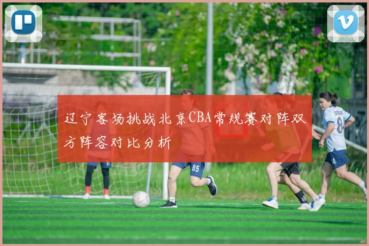 辽宁客场挑战北京CBA常规赛对阵双方阵容对比分析