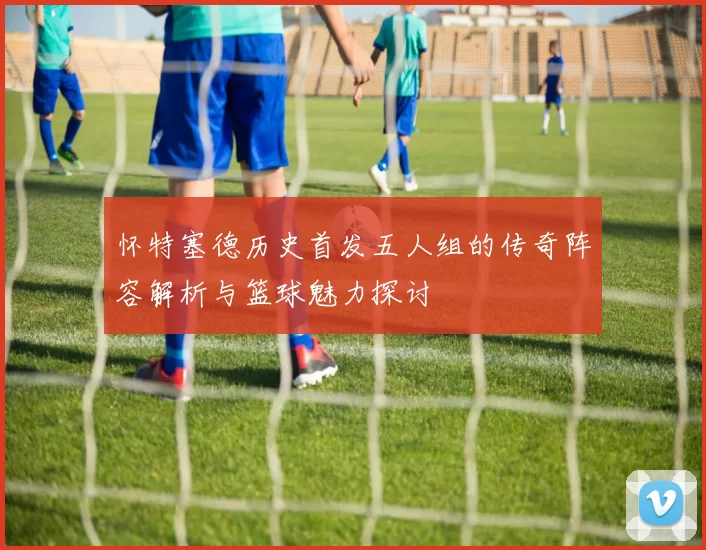 怀特塞德历史首发五人组的传奇阵容解析与篮球魅力探讨