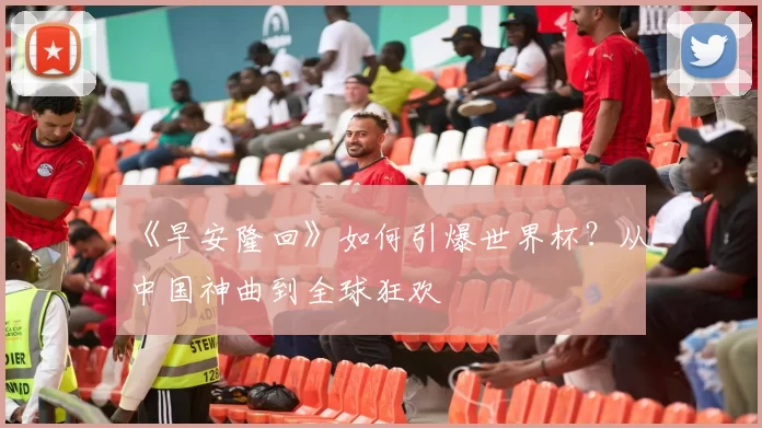 《早安隆回》如何引爆世界杯?从中国神曲到全球狂欢