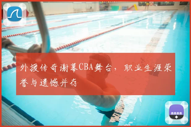 外援传奇谢幕CBA舞台,职业生涯荣誉与遗憾并存