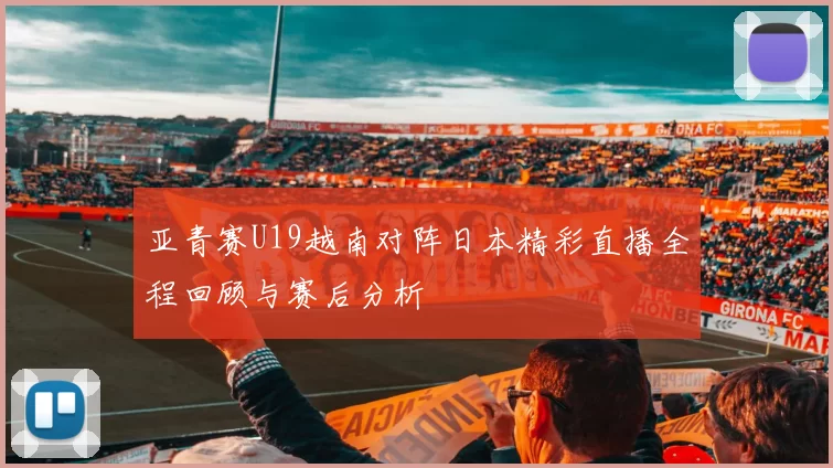 亚青赛U19越南对阵日本精彩直播全程回顾与赛后分析
