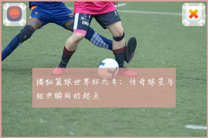 揭秘篮球世界杯元年：传奇球星与经典瞬间的起点
