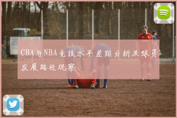 CBA与NBA竞技水平差距分析及球员发展路径观察