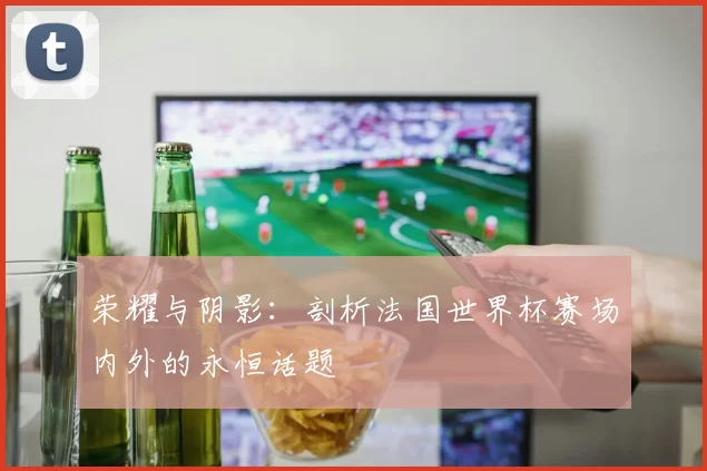 荣耀与阴影:剖析法国世界杯赛场内外的永恒话题
