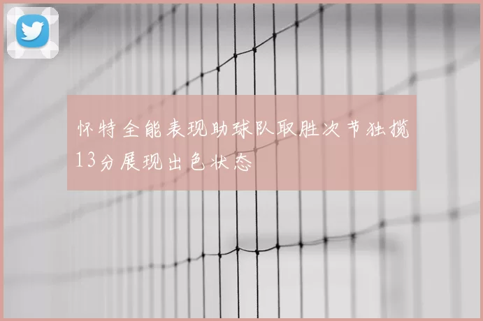 怀特全能表现助球队取胜次节独揽13分展现出色状态