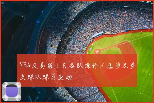 NBA交易截止日各队操作汇总涉及多支球队球员变动