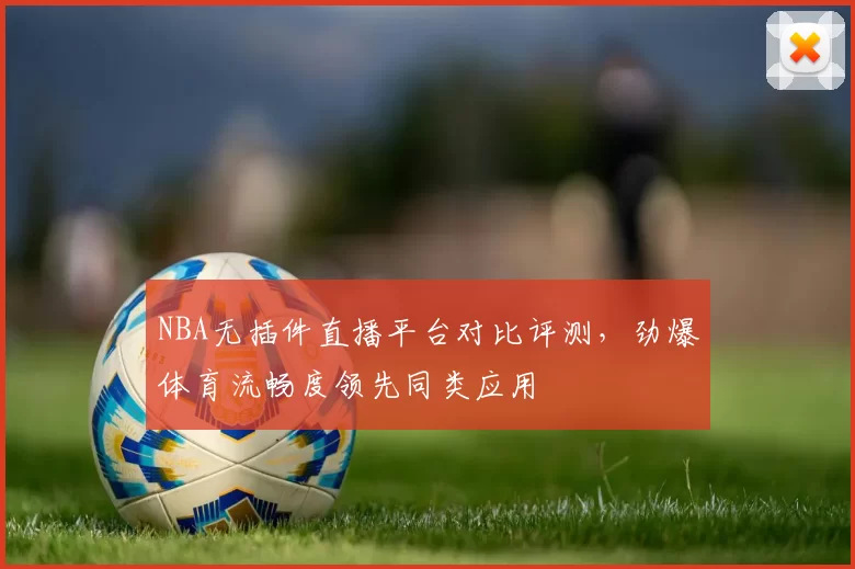 NBA无插件直播平台对比评测,劲爆体育流畅度领先同类应用
