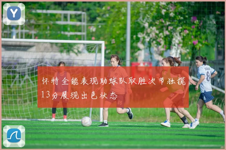 怀特全能表现助球队取胜次节独揽13分展现出色状态