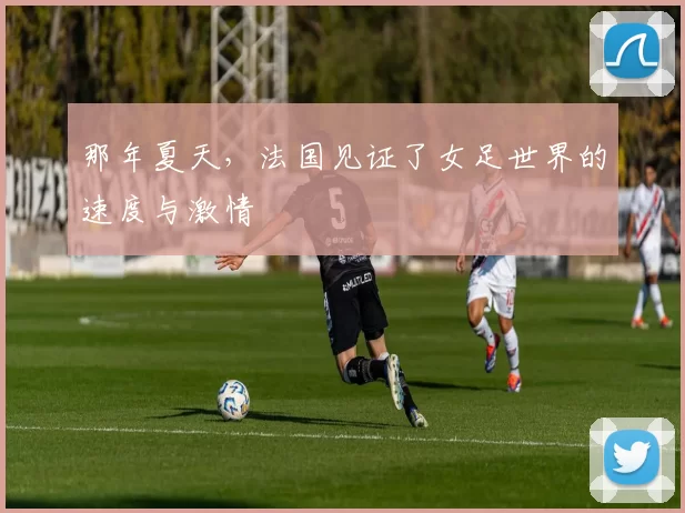 那年夏天，法国见证了女足世界的速度与激情
