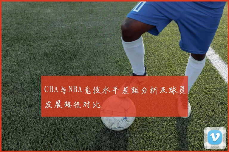 CBA与NBA竞技水平差距分析及球员发展路径对比
