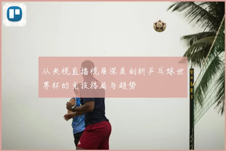 从央视直播视角深度剖析乒乓球世界杯的竞技格局与趋势