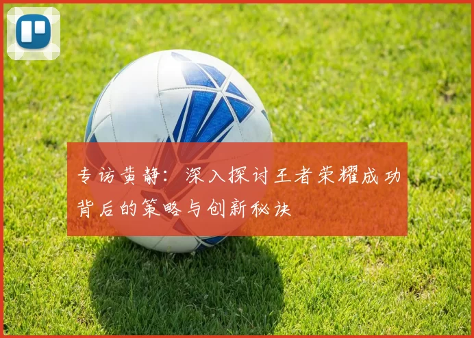 专访黄静：深入探讨王者荣耀成功背后的策略与创新秘诀