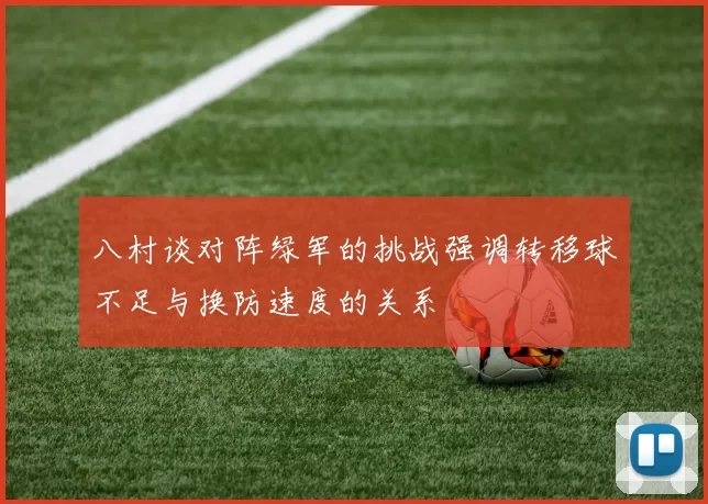 八村谈对阵绿军的挑战强调转移球不足与换防速度的关系