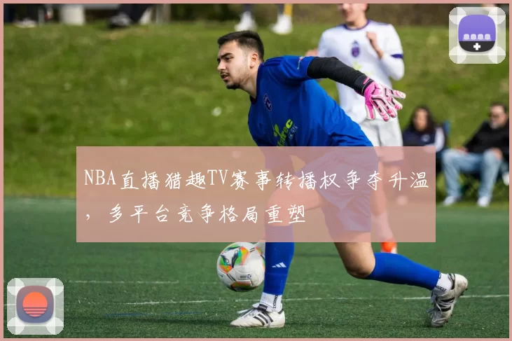 NBA直播猎趣TV赛事转播权争夺升温，多平台竞争格局重塑