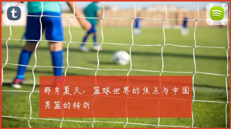 那年夏天,篮球世界的焦点与中国男篮的转折