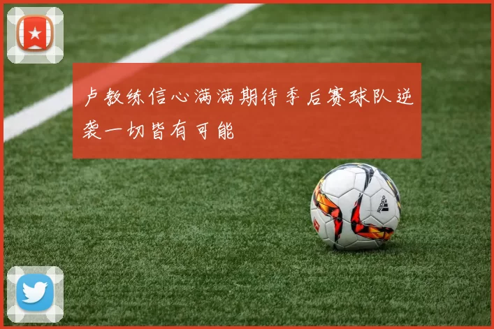 卢教练信心满满期待季后赛球队逆袭一切皆有可能