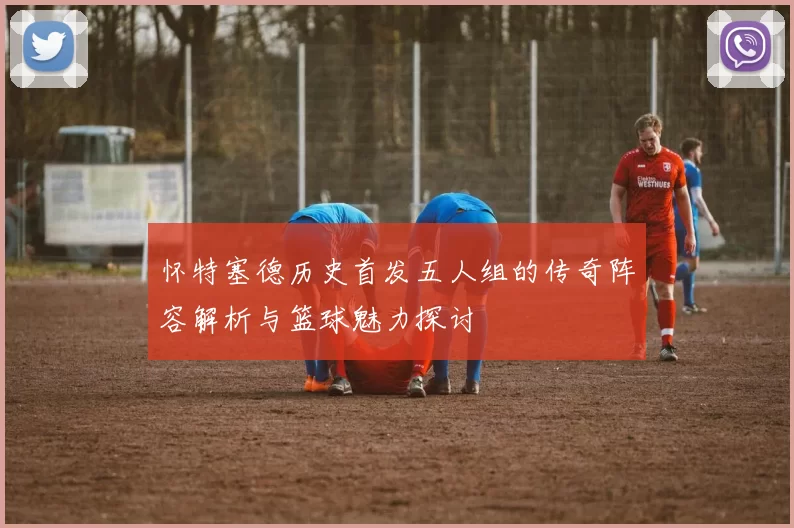 怀特塞德历史首发五人组的传奇阵容解析与篮球魅力探讨