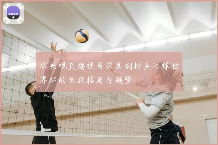 从央视直播视角深度剖析乒乓球世界杯的竞技格局与趋势