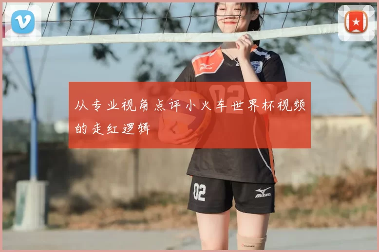 从专业视角点评小火车世界杯视频的走红逻辑