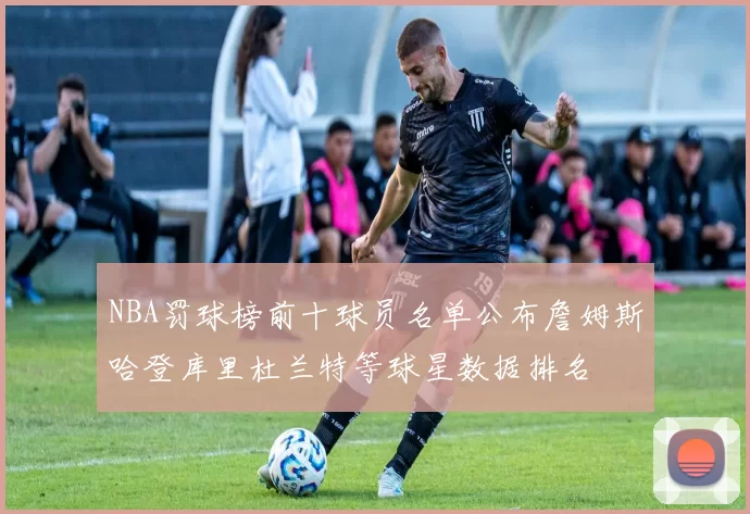 NBA罚球榜前十球员名单公布詹姆斯哈登库里杜兰特等球星数据排名