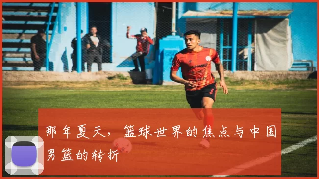 那年夏天,篮球世界的焦点与中国男篮的转折