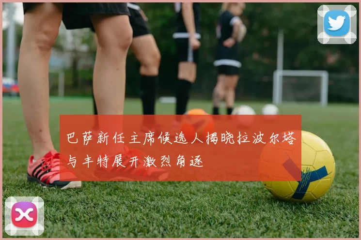 巴萨新任主席候选人揭晓拉波尔塔与丰特展开激烈角逐