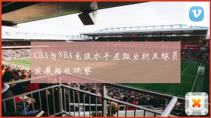 CBA与NBA竞技水平差距分析及球员发展路径观察