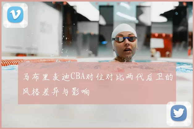 马布里麦迪CBA对位对比两代后卫的风格差异与影响
