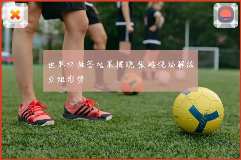 世界杯抽签结果揭晓 张路现场解读分组形势