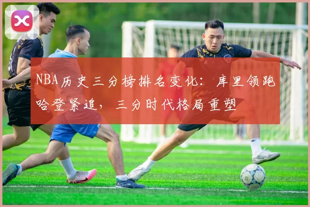 NBA历史三分榜排名变化：库里领跑哈登紧追，三分时代格局重塑