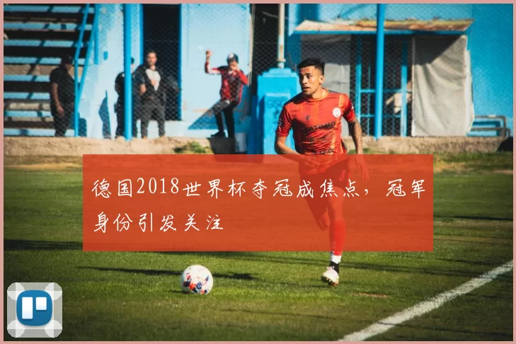 德国2018世界杯夺冠成焦点,冠军身份引发关注