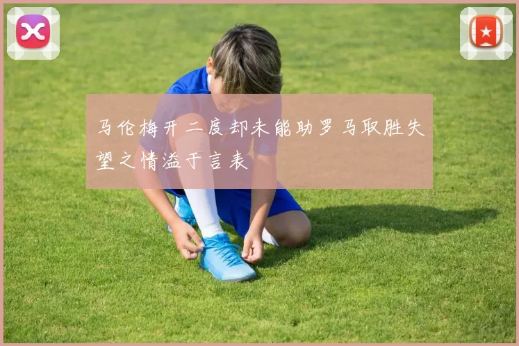 马伦梅开二度却未能助罗马取胜失望之情溢于言表
