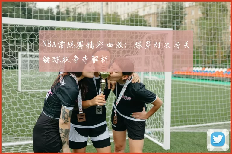 NBA常规赛精彩回放:球星对决与关键球权争夺解析