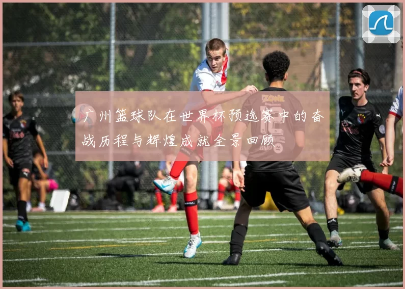 广州篮球队在世界杯预选赛中的奋战历程与辉煌成就全景回顾