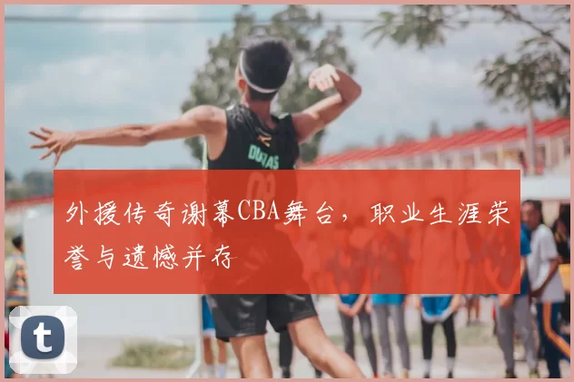 外援传奇谢幕CBA舞台，职业生涯荣誉与遗憾并存