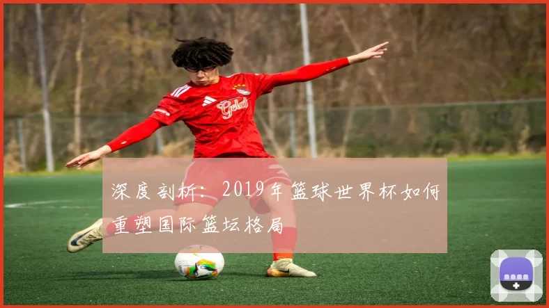 深度剖析：2019年篮球世界杯如何重塑国际篮坛格局