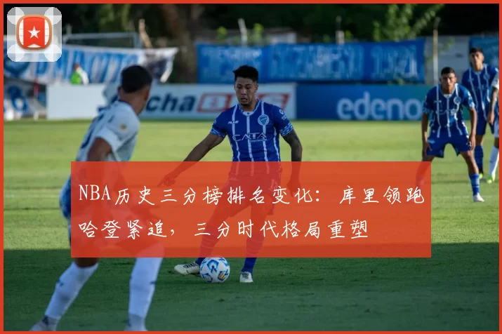 NBA历史三分榜排名变化:库里领跑哈登紧追,三分时代格局重塑