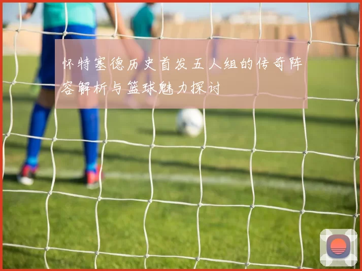 怀特塞德历史首发五人组的传奇阵容解析与篮球魅力探讨