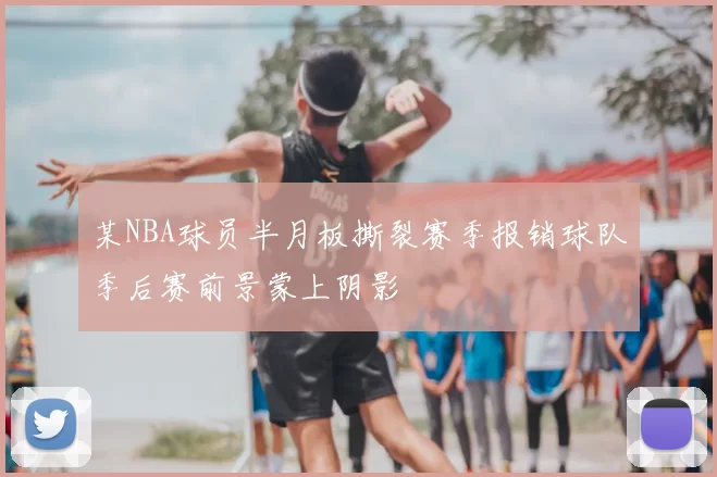 某NBA球员半月板撕裂赛季报销球队季后赛前景蒙上阴影