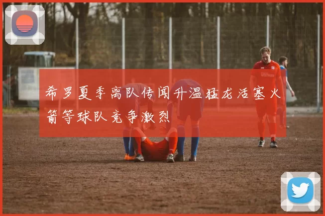希罗夏季离队传闻升温猛龙活塞火箭等球队竞争激烈