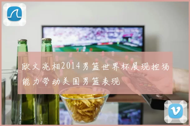 欧文亮相2014男篮世界杯展现控场能力带动美国男篮表现