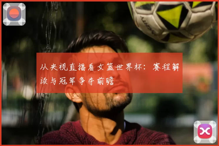 从央视直播看女篮世界杯：赛程解读与冠军争夺前瞻