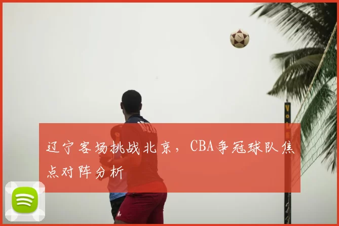 辽宁客场挑战北京,CBA争冠球队焦点对阵分析