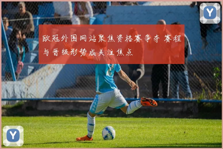 欧冠外围网站聚焦资格赛争夺 赛程与晋级形势成关注焦点