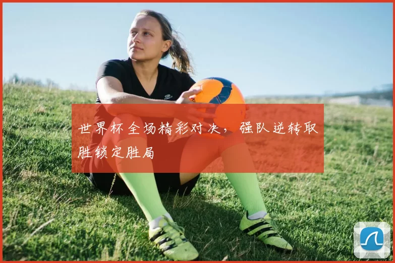 世界杯全场精彩对决，强队逆转取胜锁定胜局