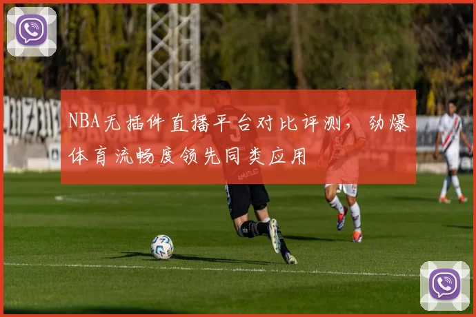 NBA无插件直播平台对比评测,劲爆体育流畅度领先同类应用
