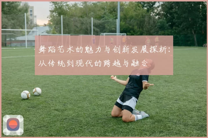 舞蹈艺术的魅力与创新发展探析:从传统到现代的跨越与融合
